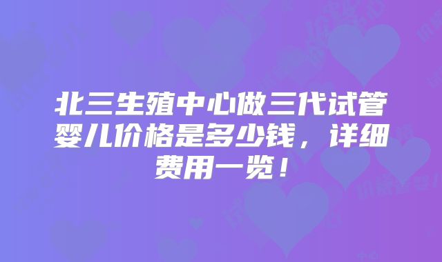 北三生殖中心做三代试管婴儿价格是多少钱,详细费用一览!