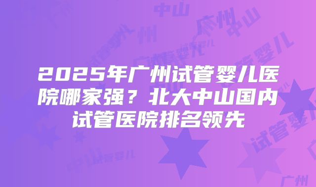 2025年广州试管婴儿医院哪家强？北大中山国内试管医院排名领先