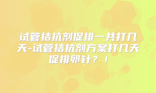 试管拮抗剂促排一共打几天-试管拮抗剂方案打几天促排卵针?!