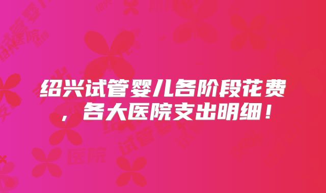 绍兴试管婴儿各阶段花费，各大医院支出明细！