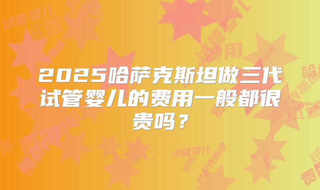 2025哈萨克斯坦做三代试管婴儿的费用一般都很贵吗？