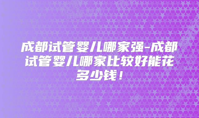 成都试管婴儿哪家强-成都试管婴儿哪家比较好能花多少钱！