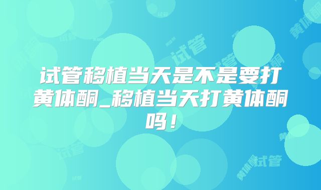 试管移植当天是不是要打黄体酮_移植当天打黄体酮吗！