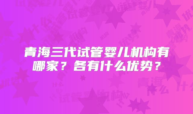 青海三代试管婴儿机构有哪家？各有什么优势？
