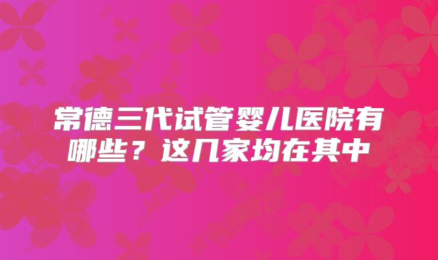 常德三代试管婴儿医院有哪些？这几家均在其中