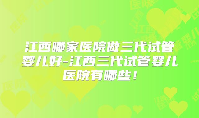 江西哪家医院做三代试管婴儿好-江西三代试管婴儿医院有哪些!