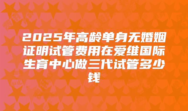 2025年高龄单身无婚姻证明试管费用在爱维国际生育中心做三代试管多少钱