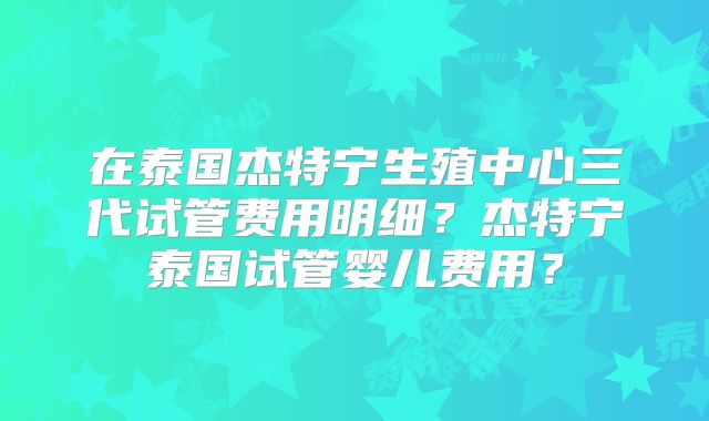 在泰国杰特宁生殖中心三代试管费用明细?杰特宁泰国试管婴儿费用?