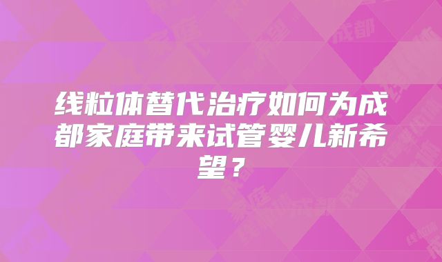线粒体替代治疗如何为成都家庭带来试管婴儿新希望？