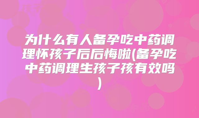 为什么有人备孕吃中药调理怀孩子后后悔啦(备孕吃中药调理生孩子孩有效吗)