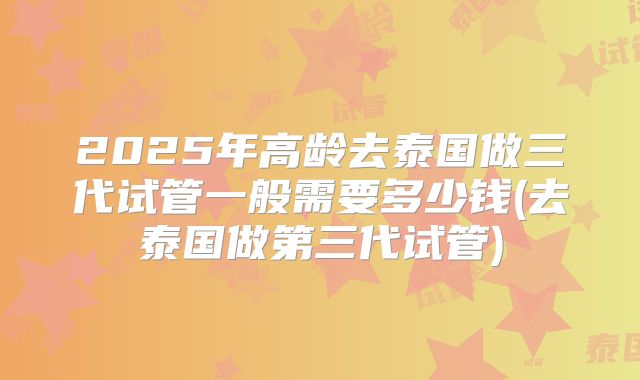 2025年高龄去泰国做三代试管一般需要多少钱(去泰国做第三代试管)