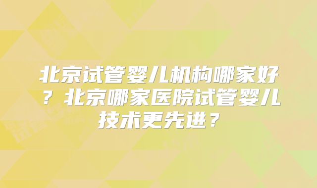 北京试管婴儿机构哪家好？北京哪家医院试管婴儿技术更先进？