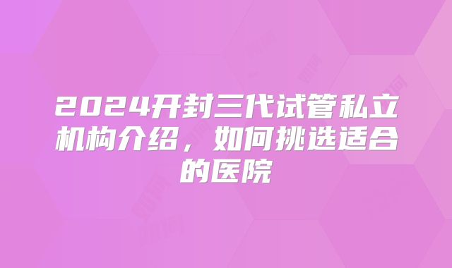 2024开封三代试管私立机构介绍，如何挑选适合的医院