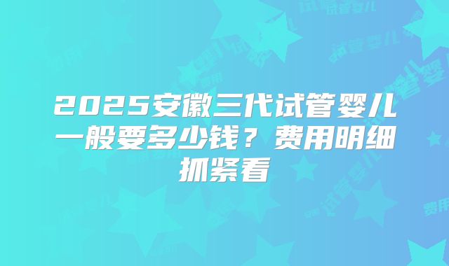 2025安徽三代试管婴儿一般要多少钱？费用明细抓紧看