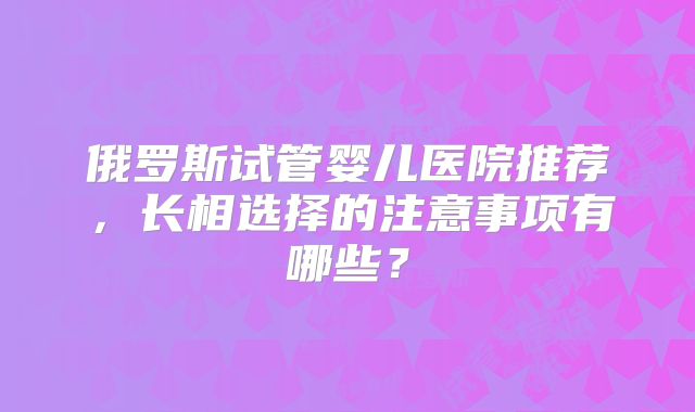 俄罗斯试管婴儿医院推荐，长相选择的注意事项有哪些？