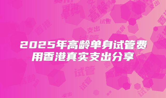 2025年高龄单身试管费用香港真实支出分享