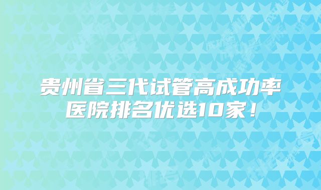 贵州省三代试管高成功率医院排名优选10家！