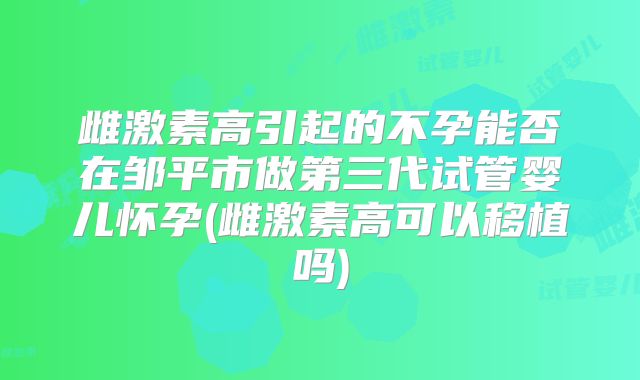 雌激素高引起的不孕能否在邹平市做第三代试管婴儿怀孕(雌激素高可以移植吗)