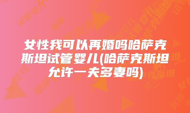 女性我可以再婚吗哈萨克斯坦试管婴儿(哈萨克斯坦允许一夫多妻吗)