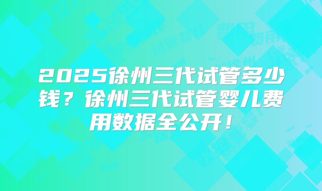 2025徐州三代试管多少钱？徐州三代试管婴儿费用数据全公开！