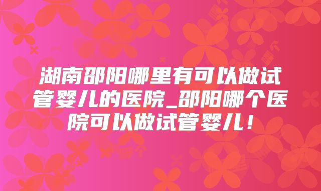 湖南邵阳哪里有可以做试管婴儿的医院_邵阳哪个医院可以做试管婴儿！