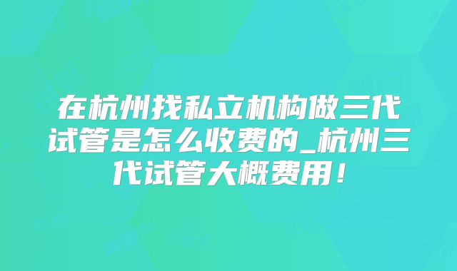 在杭州找私立机构做三代试管是怎么收费的_杭州三代试管大概费用！