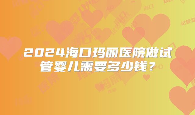2024海口玛丽医院做试管婴儿需要多少钱？