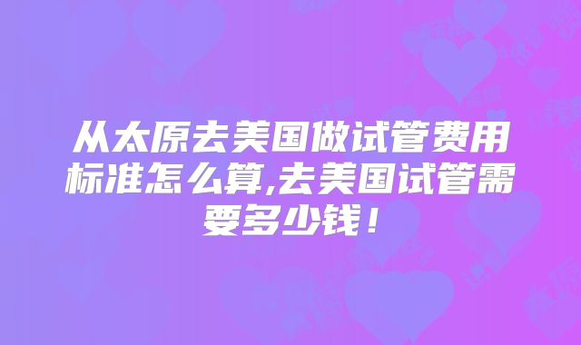 从太原去美国做试管费用标准怎么算,去美国试管需要多少钱!