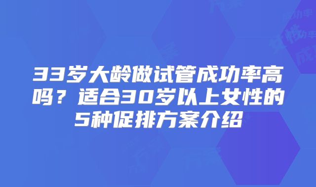 33岁大龄做试管成功率高吗?适合30岁以上女性的5种促排方案介绍
