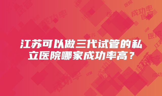 江苏可以做三代试管的私立医院哪家成功率高？