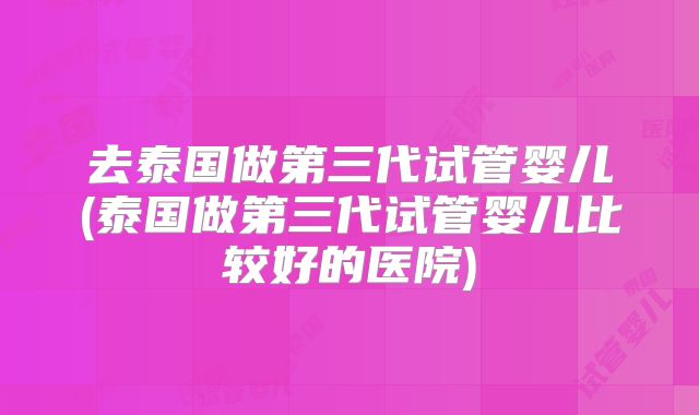 去泰国做第三代试管婴儿(泰国做第三代试管婴儿比较好的医院)