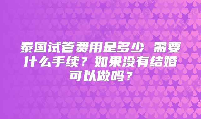 泰国试管费用是多少 需要什么手续？如果没有结婚可以做吗？