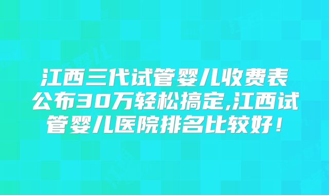 江西三代试管婴儿收费表公布30万轻松搞定,江西试管婴儿医院排名比较好！