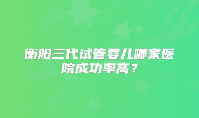 衡阳三代试管婴儿哪家医院成功率高？
