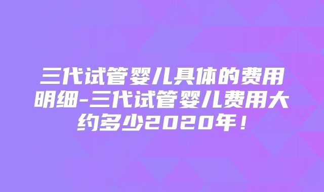 三代试管婴儿具体的费用明细-三代试管婴儿费用大约多少2020年！