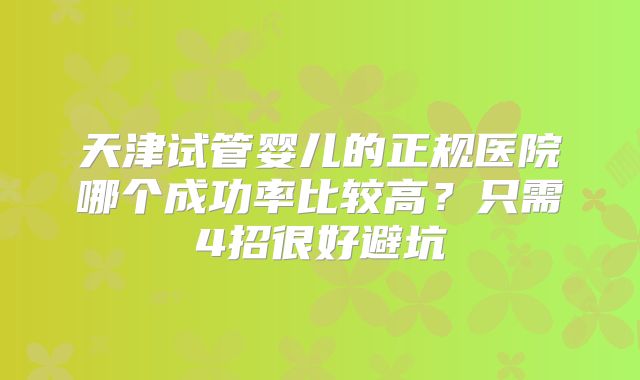 天津试管婴儿的正规医院哪个成功率比较高？只需4招很好避坑