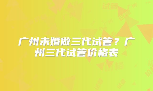广州未婚做三代试管？广州三代试管价格表