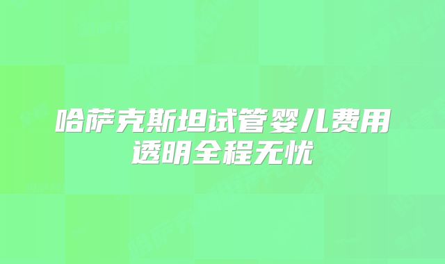 哈萨克斯坦试管婴儿费用透明全程无忧