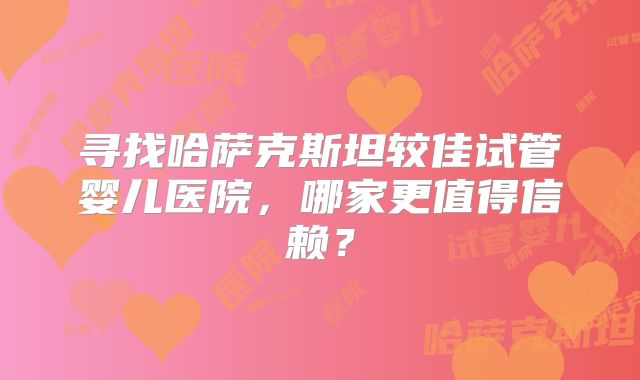 寻找哈萨克斯坦较佳试管婴儿医院，哪家更值得信赖？