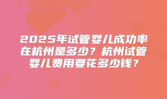 2025年试管婴儿成功率在杭州是多少？杭州试管婴儿费用要花多少钱？