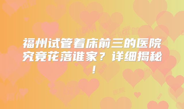 福州试管着床前三的医院究竟花落谁家？详细揭秘！