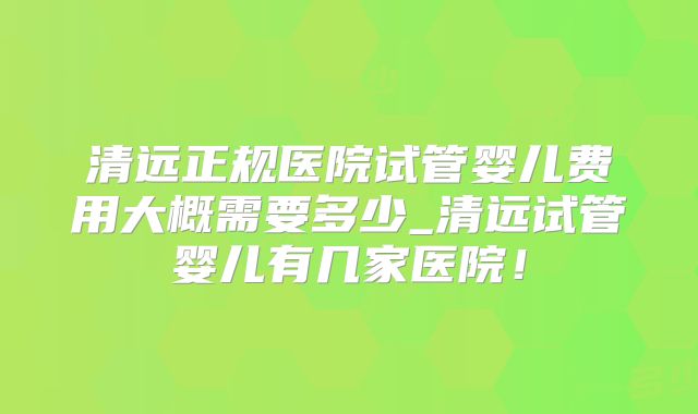 清远正规医院试管婴儿费用大概需要多少_清远试管婴儿有几家医院!