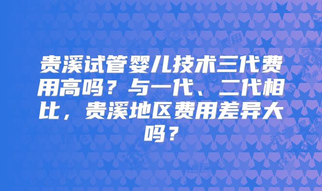 贵溪试管婴儿技术三代费用高吗？与一代、二代相比，贵溪地区费用差异大吗？