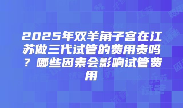 2025年双羊角子宫在江苏做三代试管的费用贵吗？哪些因素会影响试管费用
