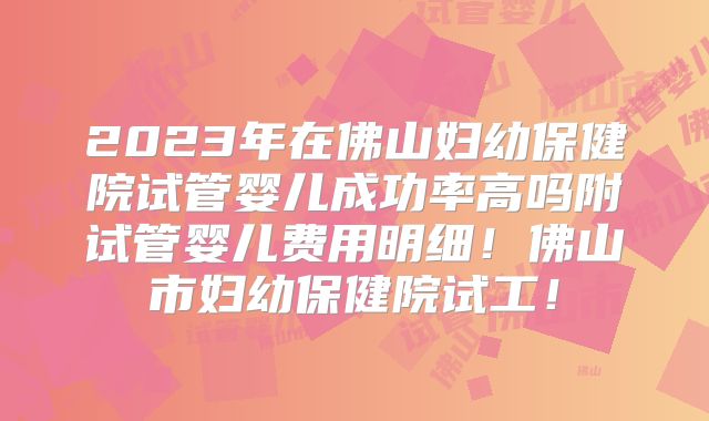 2023年在佛山妇幼保健院试管婴儿成功率高吗附试管婴儿费用明细！佛山市妇幼保健院试工！