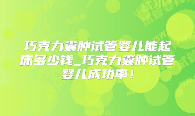 巧克力囊肿试管婴儿能起床多少钱_巧克力囊肿试管婴儿成功率!