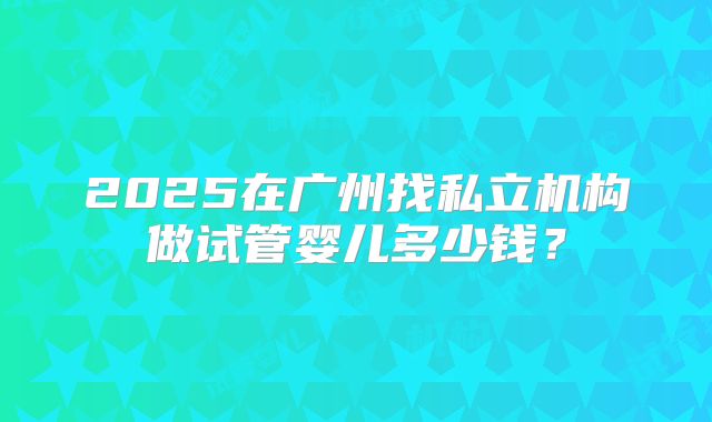2025在广州找私立机构做试管婴儿多少钱？