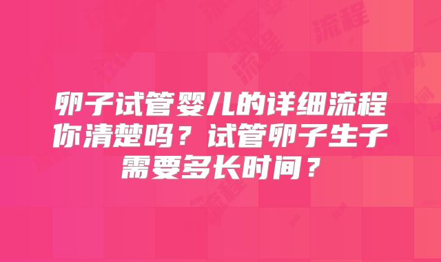 卵子试管婴儿的详细流程你清楚吗？试管卵子生子需要多长时间？