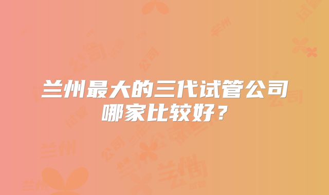 兰州最大的三代试管公司哪家比较好?