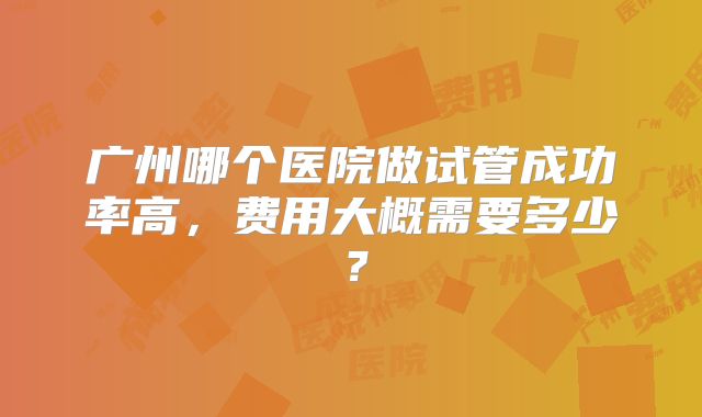 广州哪个医院做试管成功率高，费用大概需要多少？